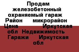 Продам железобетонный, охраняемый гараж. › Район ­ 4 микрорайон › Цена ­ 90 000 - Иркутская обл. Недвижимость » Гаражи   . Иркутская обл.